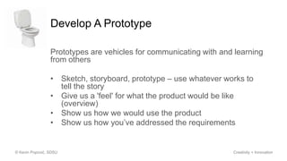 Develop A Prototype
Prototypes are vehicles for communicating with and learning
from others
• Sketch, storyboard, prototype – use whatever works to
tell the story
• Give us a 'feel' for what the product would be like
(overview)
• Show us how we would use the product
• Show us how you’ve addressed the requirements
© Kevin Popović, SDSU Creativity + Innovation
 