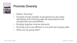 Promote Diversity
• Define “Diversity”
• Diversity brings breadth of perspective to the tasks
identifying and criticizing age-old assumptions and
recognizing new possibilities.
• Bringing together diverse elements
• Diversity just to be different is not what we’re going after
• What are we going after?
© Kevin Popović, SDSU Creativity + Innovation
 