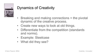Dynamics of Creativity
• Breaking and making connections = the pivotal
dynamic of the creative process.
• Create new ways to look at old things.
• Differentiate from the competition (standards
and norms).
• Example: Steelcase
• What did they see?
© Kevin Popović, SDSU Creativity + Innovation
 
