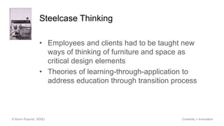 Steelcase Thinking
• Employees and clients had to be taught new
ways of thinking of furniture and space as
critical design elements
• Theories of learning-through-application to
address education through transition process
© Kevin Popović, SDSU Creativity + Innovation
 