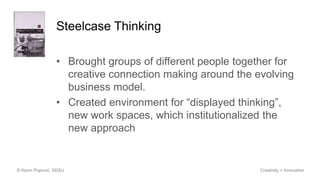 Steelcase Thinking
• Brought groups of different people together for
creative connection making around the evolving
business model.
• Created environment for “displayed thinking”,
new work spaces, which institutionalized the
new approach
© Kevin Popović, SDSU Creativity + Innovation
 