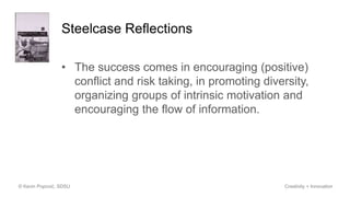 Steelcase Reflections
• The success comes in encouraging (positive)
conflict and risk taking, in promoting diversity,
organizing groups of intrinsic motivation and
encouraging the flow of information.
© Kevin Popović, SDSU Creativity + Innovation
 