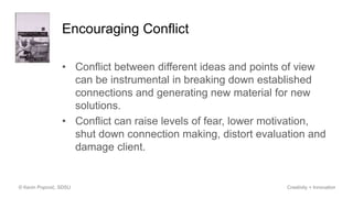 Encouraging Conflict
• Conflict between different ideas and points of view
can be instrumental in breaking down established
connections and generating new material for new
solutions.
• Conflict can raise levels of fear, lower motivation,
shut down connection making, distort evaluation and
damage client.
© Kevin Popović, SDSU Creativity + Innovation
 