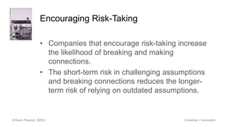 Encouraging Risk-Taking
• Companies that encourage risk-taking increase
the likelihood of breaking and making
connections.
• The short-term risk in challenging assumptions
and breaking connections reduces the longer-
term risk of relying on outdated assumptions.
© Kevin Popović, SDSU Creativity + Innovation
 