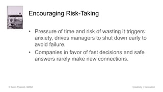 Encouraging Risk-Taking
• Pressure of time and risk of wasting it triggers
anxiety, drives managers to shut down early to
avoid failure.
• Companies in favor of fast decisions and safe
answers rarely make new connections.
© Kevin Popović, SDSU Creativity + Innovation
 
