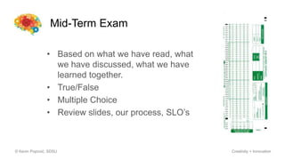 Mid-Term Exam
© Kevin Popović, SDSU Creativity + Innovation
• Based on what we have read, what
we have discussed, what we have
learned together.
• True/False
• Multiple Choice
• Review slides, our process, SLO’s
 