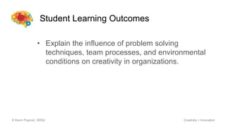 Student Learning Outcomes
© Kevin Popović, SDSU Creativity + Innovation
• Explain the influence of problem solving
techniques, team processes, and environmental
conditions on creativity in organizations.
 