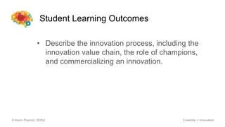 Student Learning Outcomes
© Kevin Popović, SDSU Creativity + Innovation
• Describe the innovation process, including the
innovation value chain, the role of champions,
and commercializing an innovation.
 