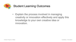 Student Learning Outcomes
© Kevin Popović, SDSU Creativity + Innovation
• Explain the process involved in managing
creativity or innovation effectively and apply this
knowledge to your own creative idea or
innovation.
 