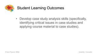 Student Learning Outcomes
© Kevin Popović, SDSU Creativity + Innovation
• Develop case study analysis skills (specifically,
identifying critical issues in case studies and
applying course material to case studies).
 