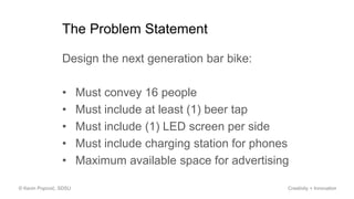 The Problem Statement
Design the next generation bar bike:
• Must convey 16 people
• Must include at least (1) beer tap
• Must include (1) LED screen per side
• Must include charging station for phones
• Maximum available space for advertising
© Kevin Popović, SDSU Creativity + Innovation
 