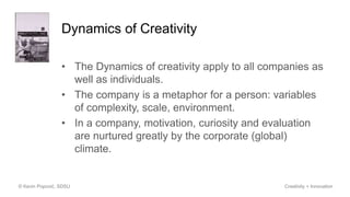 Dynamics of Creativity
• The Dynamics of creativity apply to all companies as
well as individuals.
• The company is a metaphor for a person: variables
of complexity, scale, environment.
• In a company, motivation, curiosity and evaluation
are nurtured greatly by the corporate (global)
climate.
© Kevin Popović, SDSU Creativity + Innovation
 
