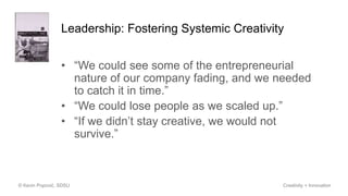 Leadership: Fostering Systemic Creativity
• “We could see some of the entrepreneurial
nature of our company fading, and we needed
to catch it in time.”
• “We could lose people as we scaled up.”
• “If we didn’t stay creative, we would not
survive.”
© Kevin Popović, SDSU Creativity + Innovation
 