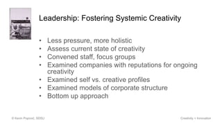 Leadership: Fostering Systemic Creativity
• Less pressure, more holistic
• Assess current state of creativity
• Convened staff, focus groups
• Examined companies with reputations for ongoing
creativity
• Examined self vs. creative profiles
• Examined models of corporate structure
• Bottom up approach
© Kevin Popović, SDSU Creativity + Innovation
 