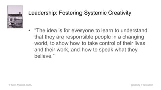 Leadership: Fostering Systemic Creativity
• “The idea is for everyone to learn to understand
that they are responsible people in a changing
world, to show how to take control of their lives
and their work, and how to speak what they
believe.”
© Kevin Popović, SDSU Creativity + Innovation
 
