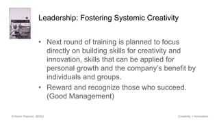Leadership: Fostering Systemic Creativity
• Next round of training is planned to focus
directly on building skills for creativity and
innovation, skills that can be applied for
personal growth and the company’s benefit by
individuals and groups.
• Reward and recognize those who succeed.
(Good Management)
© Kevin Popović, SDSU Creativity + Innovation
 