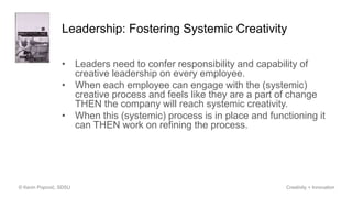 Leadership: Fostering Systemic Creativity
• Leaders need to confer responsibility and capability of
creative leadership on every employee.
• When each employee can engage with the (systemic)
creative process and feels like they are a part of change
THEN the company will reach systemic creativity.
• When this (systemic) process is in place and functioning it
can THEN work on refining the process.
© Kevin Popović, SDSU Creativity + Innovation
 