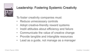 Leadership: Fostering Systemic Creativity
To foster creativity companies must:
• Reduce unnecessary controls
• Adopt creative-friendly reward systems
• Instill attitudes about efficiency and failure
• Communicate the value of creative change
• Provide tangible and intangible resources
• Lead as a guide, not manage as a manager
© Kevin Popović, SDSU Creativity + Innovation
 