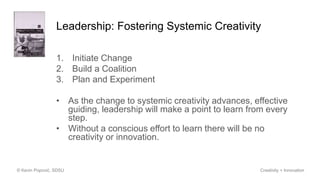Leadership: Fostering Systemic Creativity
1. Initiate Change
2. Build a Coalition
3. Plan and Experiment
• As the change to systemic creativity advances, effective
guiding, leadership will make a point to learn from every
step.
• Without a conscious effort to learn there will be no
creativity or innovation.
© Kevin Popović, SDSU Creativity + Innovation
 