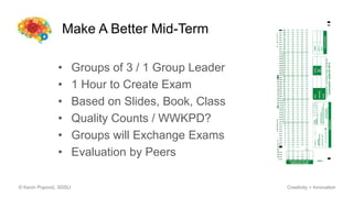 Make A Better Mid-Term
© Kevin Popović, SDSU Creativity + Innovation
• Groups of 3 / 1 Group Leader
• 1 Hour to Create Exam
• Based on Slides, Book, Class
• Quality Counts / WWKPD?
• Groups will Exchange Exams
• Evaluation by Peers
 