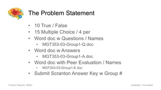 The Problem Statement
• 10 True / False
• 15 Multiple Choice / 4 per
• Word doc w Questions / Names
• MGT353-03-Group1-Q.doc
• Word doc w Answers
• MGT353-03-Group1-A.doc
• Word doc with Peer Evaluation / Names
• MGT353-03-Group1-E.doc
• Submit Scranton Answer Key w Group #
© Kevin Popović, SDSU Creativity + Innovation
 