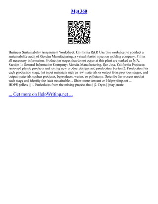 Mgt 360
Business Sustainability Assessment Worksheet: California R&D Use this worksheet to conduct a
sustainability audit of Riordan Manufacturing, a virtual plastic injection molding company. Fill in
all necessary information. Production stages that do not occur at this plant are marked as N/A.
Section 1: General Information Company: Riordan Manufacturing, San Jose, California Products:
Assorted plastic products and testing new product designs and production Section 2: Production For
each production stage, list input materials such as raw materials or output from previous stages, and
output materials such as products, byproducts, wastes, or pollutants. Describe the process used at
each stage and identify the least sustainable ... Show more content on Helpwriting.net ...
HDPE pellets | |1. Particulates from the mixing process that | |2. Dyes | |may create
... Get more on HelpWriting.net ...
 