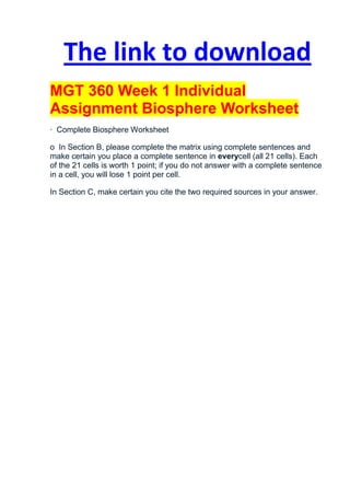 The link to download
MGT 360 Week 1 Individual
Assignment Biosphere Worksheet
· Complete Biosphere Worksheet

o In Section B, please complete the matrix using complete sentences and
make certain you place a complete sentence in everycell (all 21 cells). Each
of the 21 cells is worth 1 point; if you do not answer with a complete sentence
in a cell, you will lose 1 point per cell.

In Section C, make certain you cite the two required sources in your answer.
 