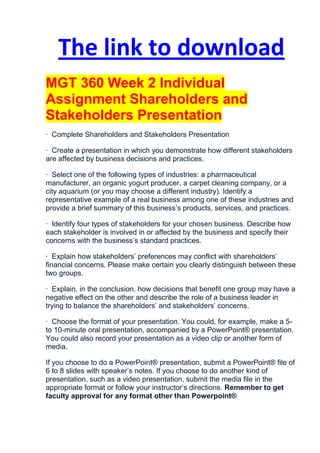 The link to download
MGT 360 Week 2 Individual
Assignment Shareholders and
Stakeholders Presentation
· Complete Shareholders and Stakeholders Presentation

· Create a presentation in which you demonstrate how different stakeholders
are affected by business decisions and practices.

· Select one of the following types of industries: a pharmaceutical
manufacturer, an organic yogurt producer, a carpet cleaning company, or a
city aquarium (or you may choose a different industry). Identify a
representative example of a real business among one of these industries and
provide a brief summary of this business’s products, services, and practices.

· Identify four types of stakeholders for your chosen business. Describe how
each stakeholder is involved in or affected by the business and specify their
concerns with the business’s standard practices.

· Explain how stakeholders’ preferences may conflict with shareholders’
financial concerns. Please make certain you clearly distinguish between these
two groups.

· Explain, in the conclusion, how decisions that benefit one group may have a
negative effect on the other and describe the role of a business leader in
trying to balance the shareholders’ and stakeholders’ concerns.

· Choose the format of your presentation. You could, for example, make a 5-
to 10-minute oral presentation, accompanied by a PowerPoint® presentation.
You could also record your presentation as a video clip or another form of
media.

If you choose to do a PowerPoint® presentation, submit a PowerPoint® file of
6 to 8 slides with speaker’s notes. If you choose to do another kind of
presentation, such as a video presentation, submit the media file in the
appropriate format or follow your instructor’s directions. Remember to get
faculty approval for any format other than Powerpoint®
 