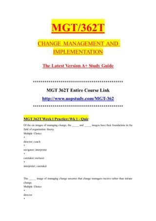 MGT/362T
CHANGE MANAGEMENT AND
IMPLEMENTATION
The Latest Version A+ Study Guide
**********************************************
MGT 362T Entire Course Link
http://www.uopstudy.com/MGT-362
**********************************************
MGT 362T Week1 Practice:Wk 1 - Quiz
Of the six images of managing change, the _____ and _____ images have their foundations in the
field of organization theory.
Multiple Choice
•
director; coach
•
navigator; interpreter
•
caretaker; nurturer
•
interpreter; caretaker
The _____ image of managing change assumes that change managers receive rather than initiate
change.
Multiple Choice
•
director
•
 
