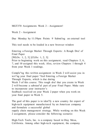MGT370 Assignments Week 2 - Assignment!
Week 2 - Assignment
Due Monday by 11:59pm Points 9 Submi!ng an external tool
This tool needs to be loaded in a new browser window
Entering a Foreign Market Through Exports: A Rough Dra! of
Final Paper
[WLOs: 1, 2, 3] [CLOs: 1, 2, 3]
Prior to beginning work on this assignment, read Chapters 5, 6,
7, and 10 assigned this week. Also, review Chapters 1 through 4
from your Week 1 readings.
Comple"ng this wri#en assignment in Week 2 will assist you in
wri"ng your final paper "tled Entering a Foreign Market
Through Exports, which is due during
Week 5 of this course. This rough dra! that you create in Week
2 will become a substan"al part of your Final Paper. Make sure
to incorporate your instructor’s
feedback received on your Week 2 paper when you work on
your final paper in Week 5.
The goal of this paper is to iden"fy a new country for export of
high-tech equipment manufactured by an American company
and formulate a successful global
supply chain management strategy. While working on this Week
2 assignment, please consider the following scenario:
High-Tech Tools, Inc. is a company based in Otay Mesa,
California. Among other high-tech equipment, the company
 