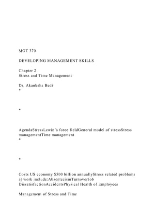MGT 370
DEVELOPING MANAGEMENT SKILLS
Chapter 2
Stress and Time Management
Dr. Akanksha Bedi
*
*
AgendaStressLewin’s force fieldGeneral model of stressStress
managementTime management
*
*
Costs US economy $500 billion annuallyStress related problems
at work include:AbsenteeismTurnoverJob
DissatisfactionAccidentsPhysical Health of Employees
Management of Stress and Time
 