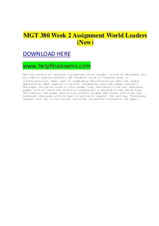 MGT 380 Week 2 Assignment World Leaders
(New)
DOWNLOAD HERE
www.helpfinalexams.com
Use the Library to research a prominent world leader, living or deceased, who
you admire. Explain whether the leader’s style is transactional or
transformational. What type of leadership characteristics does the leader
demonstrate? What aspects of servant leadership does the leader exhibit?
The paper should be three to four pages long, excluding title and reference
pages, with at least two scholarly references, a minimum of one being from
the Library. The paper should also reflect proper APA format and style and
integrate resources with in-text citations to support the writing. Vocabulary
learned thus far in the course should be integrated throughout the paper.
 