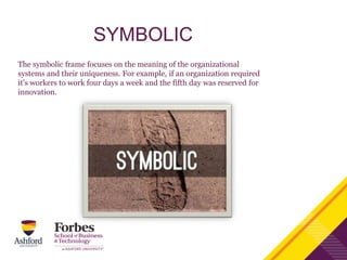 SYMBOLIC
The symbolic frame focuses on the meaning of the organizational
systems and their uniqueness. For example, if an organization required
it’s workers to work four days a week and the fifth day was reserved for
innovation.
 