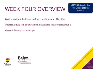 WEEK FOUR OVERVIEW
Week 4 reviews the leader-follower relationship. Also, the
leadership role will be explained as it relates to an organization’s
vision, mission, and strategy.
MGT380: Leadership
for Organizations
Week 4
 