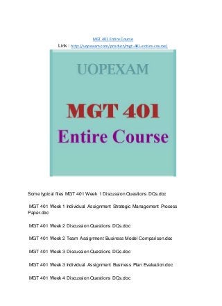 MGT 401 Entire Course
Link : http://uopexam.com/product/mgt-401-entire-course/
Some typical files MGT 401 Week 1 Discussion Questions DQs.doc
MGT 401 Week 1 Individual Assignment Strategic Management Process
Paper.doc
MGT 401 Week 2 Discussion Questions DQs.doc
MGT 401 Week 2 Team Assignment Business Model Comparison.doc
MGT 401 Week 3 Discussion Questions DQs.doc
MGT 401 Week 3 Individual Assignment Business Plan Evaluation.doc
MGT 401 Week 4 Discussion Questions DQs.doc
 