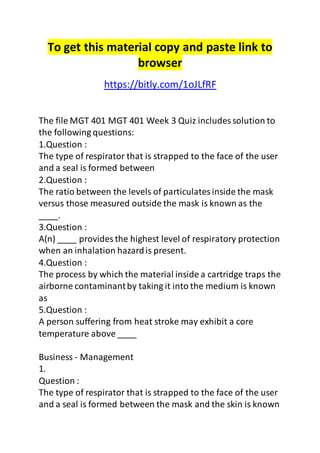 To get this material copy and paste link to
browser
https://bitly.com/1oJLfRF
The file MGT 401 MGT 401 Week 3 Quiz includes solution to
the following questions:
1.Question :
The type of respirator that is strapped to the face of the user
and a seal is formed between
2.Question :
The ratio between the levels of particulatesinside the mask
versus those measured outside the mask is known as the
____.
3.Question :
A(n) ____ provides the highest level of respiratory protection
when an inhalation hazardis present.
4.Question :
The process by which the material inside a cartridge traps the
airborne contaminantby taking it into the medium is known
as
5.Question :
A person suffering from heat stroke may exhibit a core
temperature above ____
Business - Management
1.
Question :
The type of respirator that is strapped to the face of the user
and a seal is formed between the mask and the skin is known
 