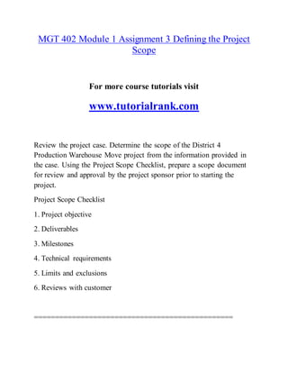MGT 402 Module 1 Assignment 3 Defining the Project
Scope
For more course tutorials visit
www.tutorialrank.com
Review the project case. Determine the scope of the District 4
Production Warehouse Move project from the information provided in
the case. Using the Project Scope Checklist, prepare a scope document
for review and approval by the project sponsor prior to starting the
project.
Project Scope Checklist
1. Project objective
2. Deliverables
3. Milestones
4. Technical requirements
5. Limits and exclusions
6. Reviews with customer
===============================================
 