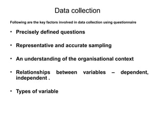 Slide 11.11
Saunders, Lewis and Thornhill, Research Methods for Business Students, 5th
Edition, © Mark Saunders, Philip Lewis and Adrian Thornhill 2009
Data collection
Following are the key factors involved in data collection using questionnaire
• Precisely defined questions
• Representative and accurate sampling
• An understanding of the organisational context
• Relationships between variables – dependent,
independent .
• Types of variable
 