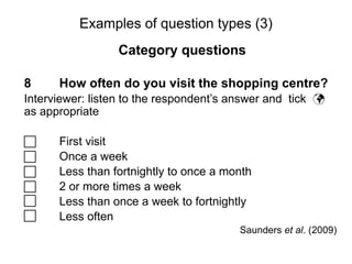 Slide 11.18
Saunders, Lewis and Thornhill, Research Methods for Business Students, 5th
Edition, © Mark Saunders, Philip Lewis and Adrian Thornhill 2009
Examples of question types (3)
Category questions
8 How often do you visit the shopping centre?
Interviewer: listen to the respondent’s answer and tick 
as appropriate
 First visit
 Once a week
 Less than fortnightly to once a month
 2 or more times a week
 Less than once a week to fortnightly
 Less often
Saunders et al. (2009)
 