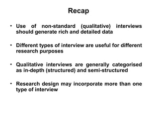 Slide 11.2
Saunders, Lewis and Thornhill, Research Methods for Business Students, 5th
Edition, © Mark Saunders, Philip Lewis and Adrian Thornhill 2009
Recap
• Use of non-standard (qualitative) interviews
should generate rich and detailed data
• Different types of interview are useful for different
research purposes
• Qualitative interviews are generally categorised
as in-depth (structured) and semi-structured
• Research design may incorporate more than one
type of interview
 