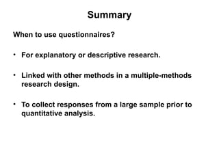 Slide 11.22
Saunders, Lewis and Thornhill, Research Methods for Business Students, 5th
Edition, © Mark Saunders, Philip Lewis and Adrian Thornhill 2009
Summary
When to use questionnaires?
• For explanatory or descriptive research.
• Linked with other methods in a multiple-methods
research design.
• To collect responses from a large sample prior to
quantitative analysis.
 