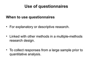 Slide 11.5
Saunders, Lewis and Thornhill, Research Methods for Business Students, 5th
Edition, © Mark Saunders, Philip Lewis and Adrian Thornhill 2009
Use of questionnaires
When to use questionnaires
• For explanatory or descriptive research.
• Linked with other methods in a multiple-methods
research design.
• To collect responses from a large sample prior to
quantitative analysis.
 