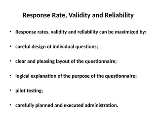 Slide 11.8
Saunders, Lewis and Thornhill, Research Methods for Business Students, 5th
Edition, © Mark Saunders, Philip Lewis and Adrian Thornhill 2009
Response Rate, Validity and Reliability
• Response rates, validity and reliability can be maximized by:
• careful design of individual questions;
• clear and pleasing layout of the questionnaire;
• logical explanation of the purpose of the questionnaire;
• pilot testing;
• carefully planned and executed administration.
 