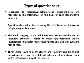 Slide 11.9
Saunders, Lewis and Thornhill, Research Methods for Business Students, 5th
Edition, © Mark Saunders, Philip Lewis and Adrian Thornhill 2009
Types of questionnaire
• Responses to interviewer-administered questionnaires are
recorded by the interviewer on the basis of each respondent’s
answers.
• Questionnaires administered using the telephone are known as
telephone questionnaires.
• The final category, structured interviews [sometimes known as
interview schedules], refers to those questionnaires where
interviewers physically meet respondents and ask the question
face to face.
• These differ from semi-structured and unstructured [in-depth]
interviews, as there is a defined schedule of questions, from
which interviewers should not deviate.
 
