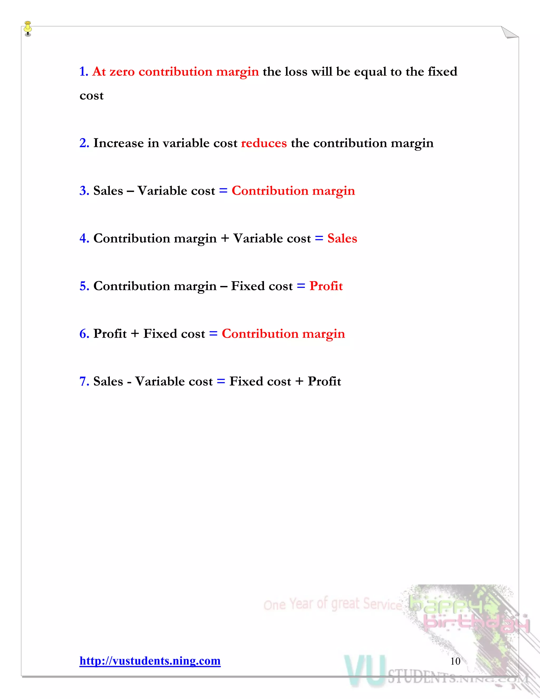 http://vustudents.ning.com 10
1. At zero contribution margin the loss will be equal to the fixed
cost
2. Increase in variable cost reduces the contribution margin
3. Sales – Variable cost = Contribution margin
4. Contribution margin + Variable cost = Sales
5. Contribution margin – Fixed cost = Profit
6. Profit + Fixed cost = Contribution margin
7. Sales - Variable cost = Fixed cost + Profit
 