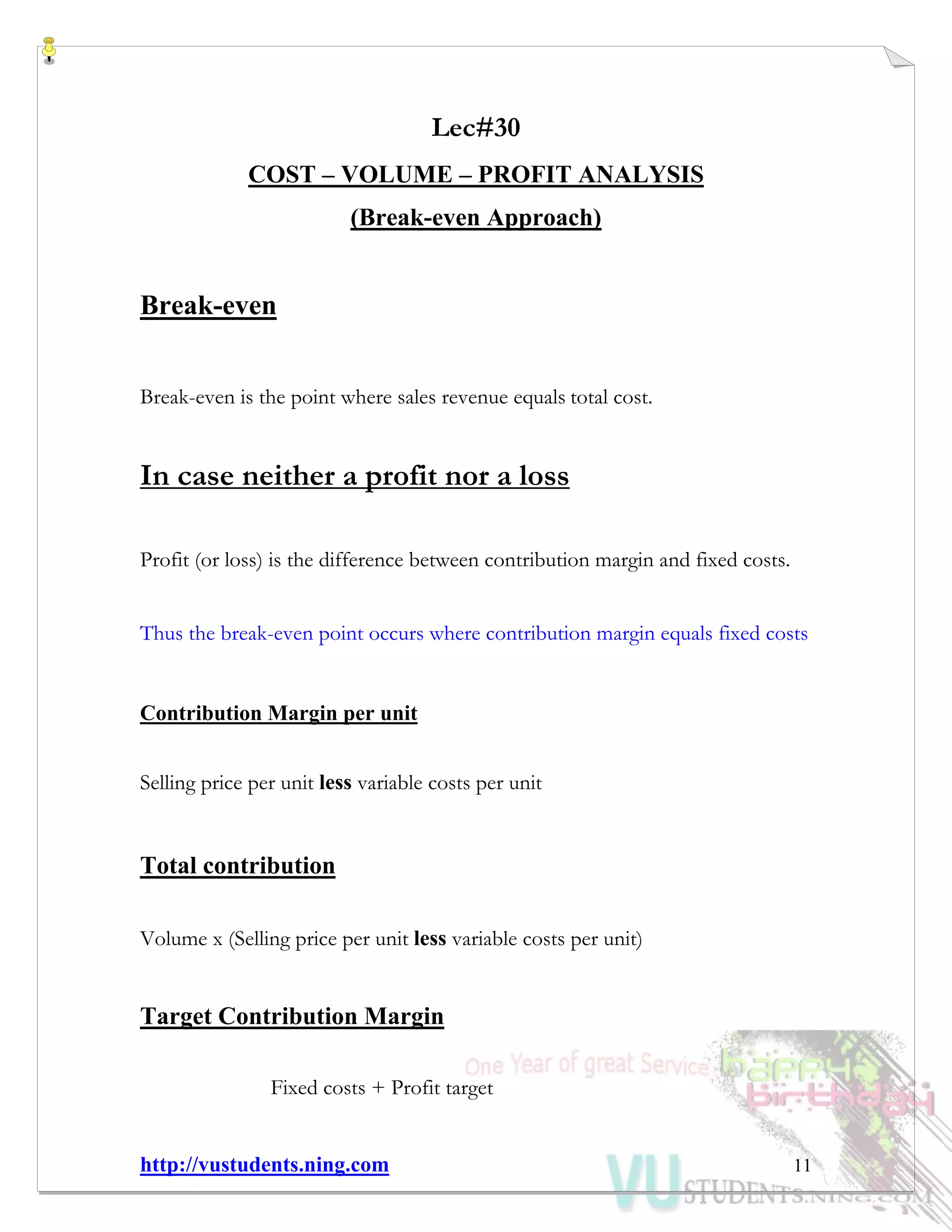http://vustudents.ning.com 11
Lec#30
COST – VOLUME – PROFIT ANALYSIS
(Break-even Approach)
Break-even
Break-even is the point where sales revenue equals total cost.
In case neither a profit nor a loss
Profit (or loss) is the difference between contribution margin and fixed costs.
Thus the break-even point occurs where contribution margin equals fixed costs
Contribution Margin per unit
Selling price per unit less variable costs per unit
Total contribution
Volume x (Selling price per unit less variable costs per unit)
Target Contribution Margin
Fixed costs + Profit target
 