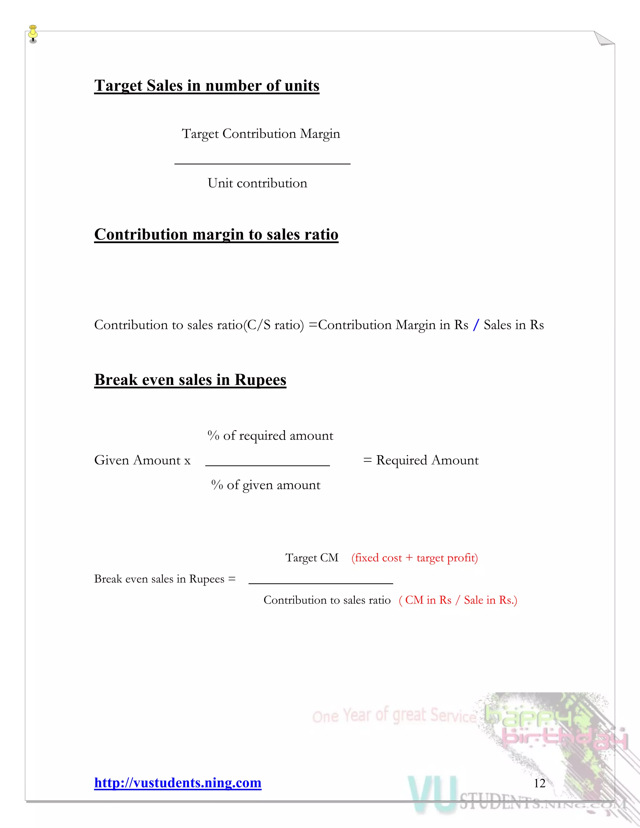 http://vustudents.ning.com 12
Target Sales in number of units
Target Contribution Margin
________________________
Unit contribution
Contribution margin to sales ratio
Contribution to sales ratio(C/S ratio) =Contribution Margin in Rs / Sales in Rs
Break even sales in Rupees
% of required amount
Given Amount x _________________ = Required Amount
% of given amount
Target CM (fixed cost + target profit)
Break even sales in Rupees = _______________________
Contribution to sales ratio ( CM in Rs / Sale in Rs.)
 