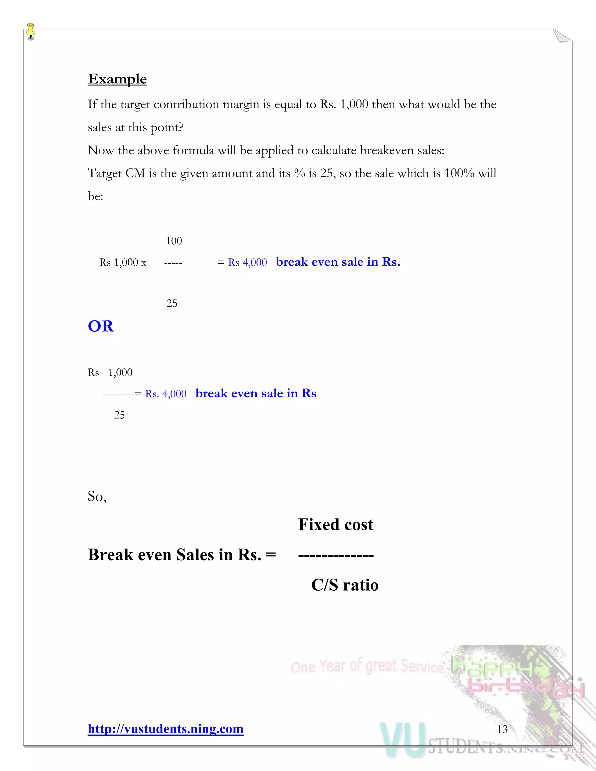 http://vustudents.ning.com 13
Example
If the target contribution margin is equal to Rs. 1,000 then what would be the
sales at this point?
Now the above formula will be applied to calculate breakeven sales:
Target CM is the given amount and its % is 25, so the sale which is 100% will
be:
100
Rs 1,000 x ----- = Rs 4,000 break even sale in Rs.
25
OR
Rs 1,000
-------- = Rs. 4,000 break even sale in Rs
25
So,
Fixed cost
Break even Sales in Rs. = -------------
C/S ratio
 