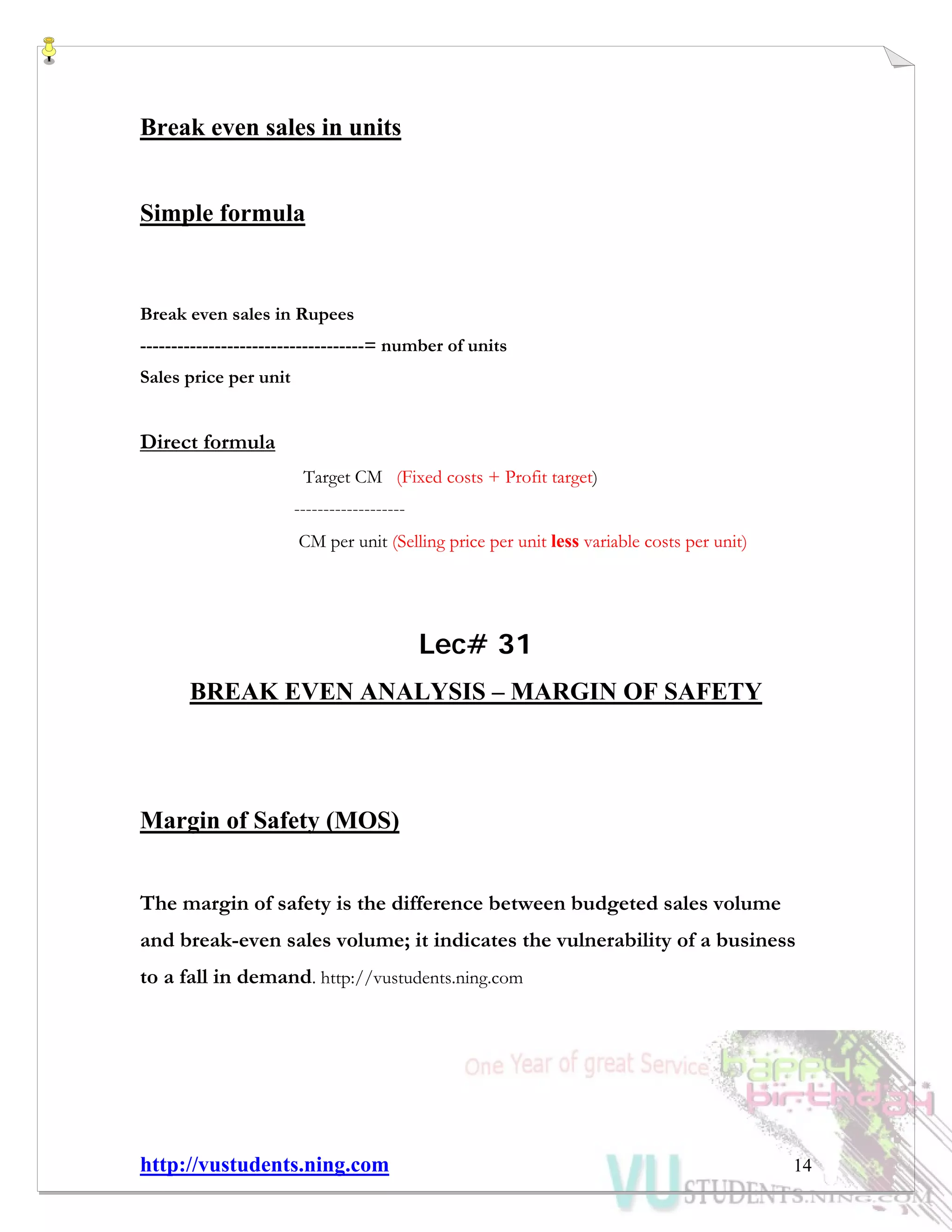 http://vustudents.ning.com 14
Break even sales in units
Simple formula
Break even sales in Rupees
------------------------------------= number of units
Sales price per unit
Direct formula
Target CM (Fixed costs + Profit target)
-------------------
CM per unit (Selling price per unit less variable costs per unit)
Lec# 31
BREAK EVEN ANALYSIS – MARGIN OF SAFETY
Margin of Safety (MOS)
The margin of safety is the difference between budgeted sales volume
and break-even sales volume; it indicates the vulnerability of a business
to a fall in demand. http://vustudents.ning.com
 