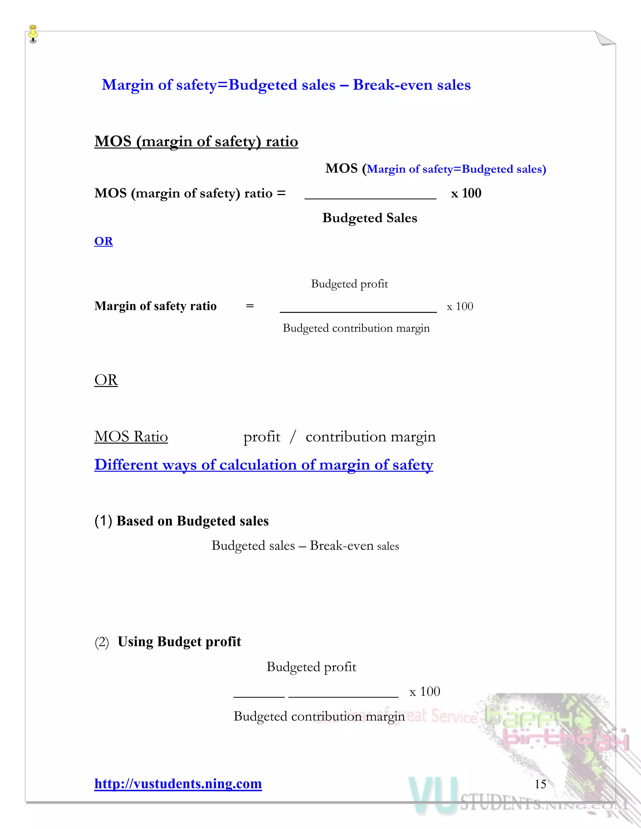http://vustudents.ning.com 15
Margin of safety=Budgeted sales – Break-even sales
MOS (margin of safety) ratio
MOS (Margin of safety=Budgeted sales)
MOS (margin of safety) ratio = __________________ x 100
Budgeted Sales
OR
Budgeted profit
Margin of safety ratio = ________________________ x 100
Budgeted contribution margin
OR
MOS Ratio profit / contribution margin
Different ways of calculation of margin of safety
(1) Based on Budgeted sales
Budgeted sales – Break-even sales
(2) Using Budget profit
Budgeted profit
_______ _______________ x 100
Budgeted contribution margin
 